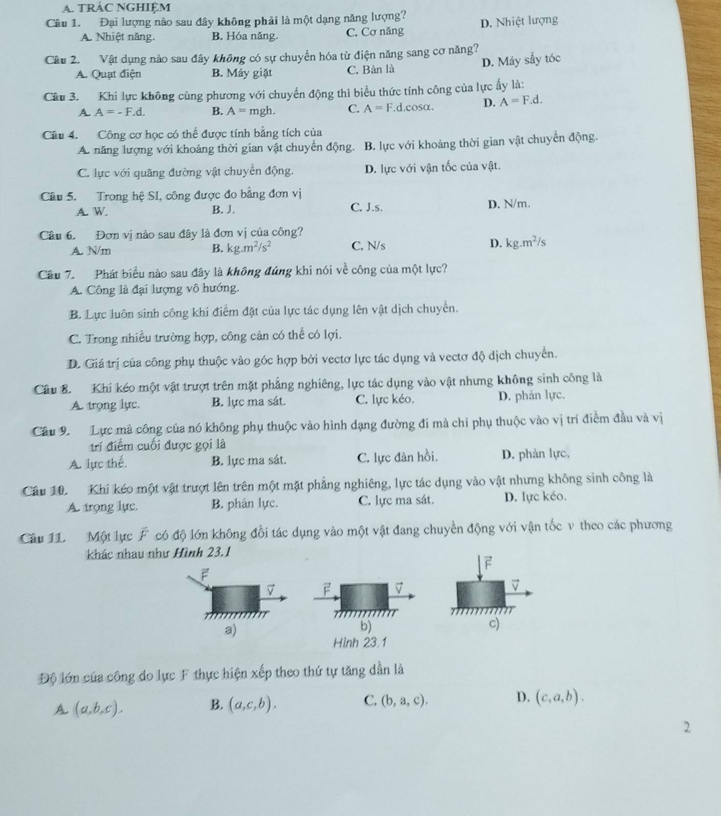 TRAC NGHIệM
Câu 1. Đại lượng nào sau đây không phải là một dạng năng lượng?
A. Nhiệt năng. B. Hóa năng. C. Cơ năng D. Nhiệt lượng
Câu 2. Vật dụng nào sau đây không có sự chuyển hóa từ điện năng sang cơ năng?
A. Quạt điện B. Máy giặt C. Bàn là D. Máy sấy tóc
Câu 3. Khi lực không cùng phương với chuyển động thì biểu thức tính công của lực ấy là:
A. A=-F.d. B. A= mgh. C. A=F. ,d,cosα. D. A=F.d.
Câu 4. Công cơ học có thể được tính bằng tích của
A. năng lượng với khoảng thời gian vật chuyển động. B. lực với khoảng thời gian vật chuyển động.
C. lực với quãng đường vật chuyển động. D. lực với vận tốc của vật.
Câu 5. Trong hệ SI, công được đo bằng đơn vị
A. W B. J C. J.s. D. N/m.
Câu 6. Đơn vị nào sau đây là đơn vị của công?
A. N/m B. kg.m^2/s^2 C. N/s D. kg.m^2/s
Câu 7. Phát biểu nào sau đây là không đúng khi nói về công của một lực?
A. Công là đại lượng vô hướng.
B. Lực luôn sinh công khí điểm đặt của lực tác dụng lên vật dịch chuyển,
C. Trong nhiều trường hợp, công cản có thể có lợi.
D. Giá trị của công phụ thuộc vào góc hợp bởi vectơ lực tác dụng và vectơ độ dịch chuyển.
Câu 8.  Khi kéo một vật trượt trên mặt phẳng nghiêng, lực tác dụng vào vật nhưng không sinh công là
A trọng lực B. lực ma sát. C. lực kéo. D. phản lực,
Câu 9  Lực mà công của nó không phụ thuộc vào hình dạng đường đi mà chỉ phụ thuộc vào vị trí điểm đầu và vị
trí điểm cuối được gọi là
A. lực thế B. lực ma sát. C. lực đàn hồi, D. phản lực,
Câu 10. Khi kéo một vật trượt lên trên một mặt phẳng nghiêng, lực tác dụng vào vật nhưng không sinh công là
C. lực ma sát.
A. trong lực. B. phân lực. D. lực kéo,
Câu 11. Một lực vector F có độ lớn không đổi tác dụng vào một vật đang chuyền động với vận tốc v theo các phương
khác nhau như Hình 23.1
F
7 F
V
τ  
a)
b)
c)
Hình 23.1
Độ lớn của công do lực F thực hiện xếp theo thứ tự tăng dần là
C.
D.
A. (a,b,c). (a,c,b). (b,a,c). (c,a,b).
B.
2