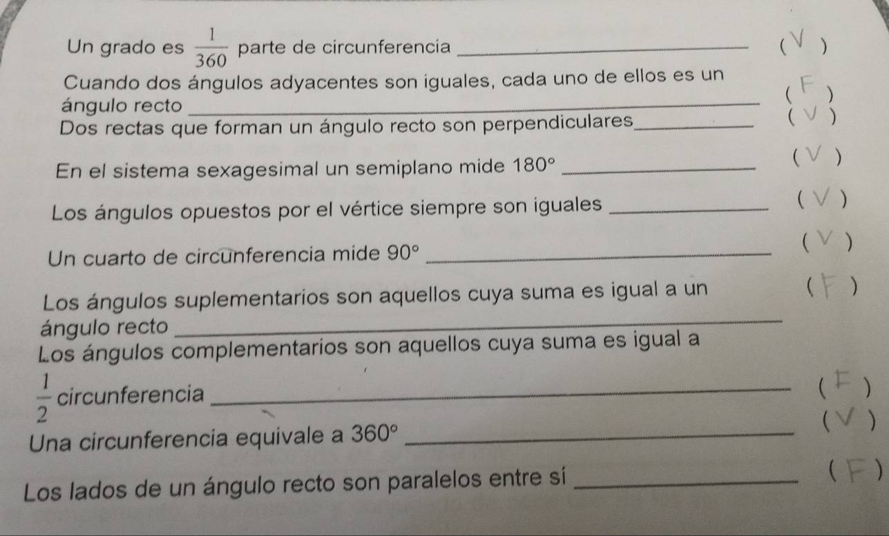 Un grado es  1/360  parte de circunferencía _ ) 
Cuando dos ángulos adyacentes son iguales, cada uno de ellos es un 
 
ángulo recto_ 
Dos rectas que forman un ángulo recto son perpendiculares_ 
 ) 
En el sistema sexagesimal un semiplano mide 180° _ 
 ) 
Los ángulos opuestos por el vértice siempre son iguales_ 
 ) 
Un cuarto de circunferencia mide 90° _ 
 ) 
Los ángulos suplementarios son aquellos cuya suma es igual a un  ) 
ángulo recto 
_ 
Los ángulos complementarios son aquellos cuya suma es igual a
 1/2  circunferencia_ 
 
Una circunferencia equivale a 360° _ 
 ) 
Los lados de un ángulo recto son paralelos entre sí _ )