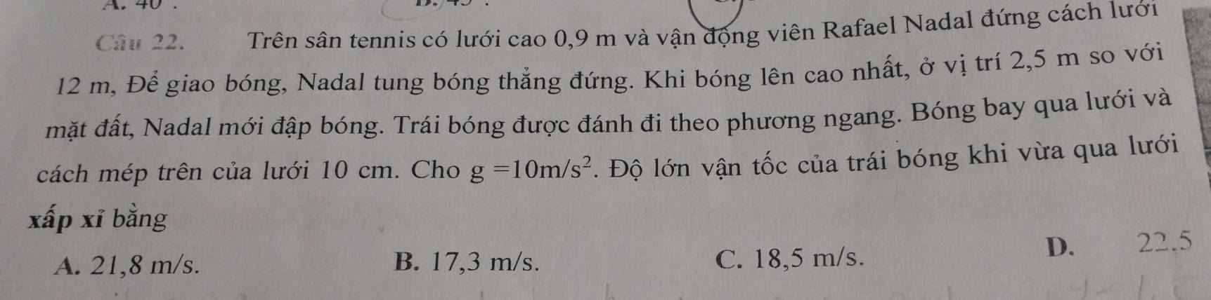 A 4
Câu 22. Trên sân tennis có lưới cao 0,9 m và vận động viên Rafael Nadal đứng cách lưới
12 m, Để giao bóng, Nadal tung bóng thẳng đứng. Khi bóng lên cao nhất, ở vị trí 2,5 m so với
mặt đất, Nadal mới đập bóng. Trái bóng được đánh đi theo phương ngang. Bóng bay qua lưới và
cách mép trên của lưới 10 cm. Cho g=10m/s^2. Độ lớn vận tốc của trái bóng khi vừa qua lưới
xấp xí bằng
D. 22.5
A. 21,8 m/s. B. 17,3 m/s. C. 18,5 m/s.