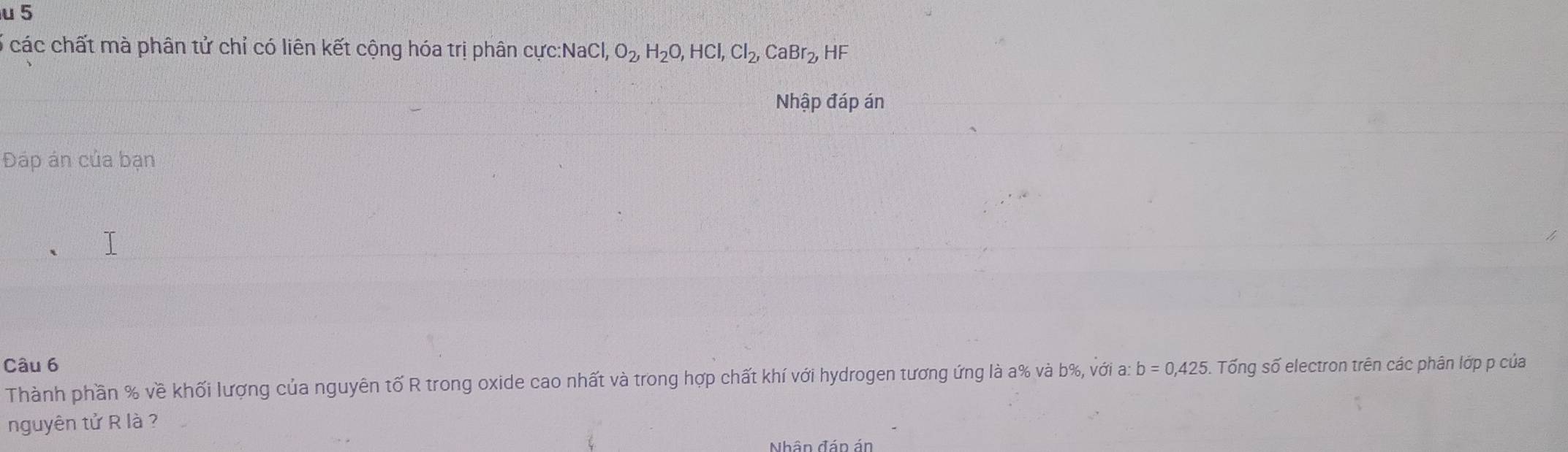 5 
6 các chất mà phân tử chỉ có liên kết cộng hóa trị phân cực: NaCl, O_2, H_2O, HCl, Cl_2, CaBr_2, HF
Nhập đáp án 
Đáp án của bạn 
Câu 6 . Tống số electron trên các phân lớp p của 
Thành phần % về khối lượng của nguyên tố R trong oxide cao nhất và trong hợp chất khí với hydrogen tương ứng là a% và b%, với a: b=0,425
nguyên tử R là ?