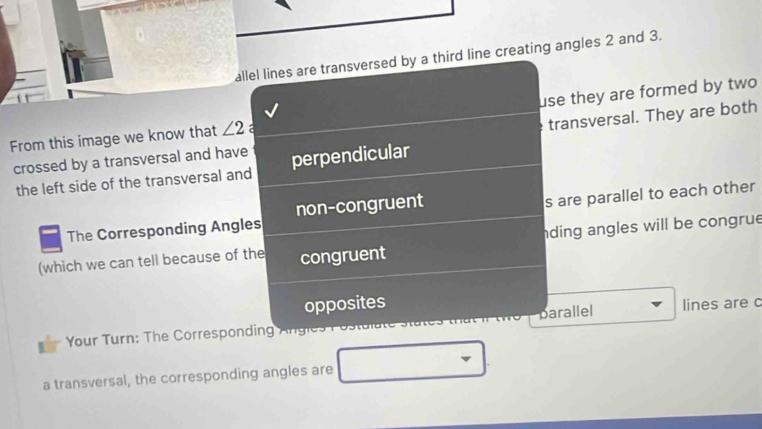 allel lines are transversed by a third line creating angles 2 and 3. 
From this image we know that ∠ 2 a use they are formed by two 
transversal. They are both 
crossed by a transversal and have perpendicular 
the left side of the transversal and 
non-congruent 
The Corresponding Angles s are parallel to each other 
nding angles will be congrue 
(which we can tell because of the congruent 
opposites lines are c 
Your Turn: The Corresponding Angies parallel 
a transversal, the corresponding angles are