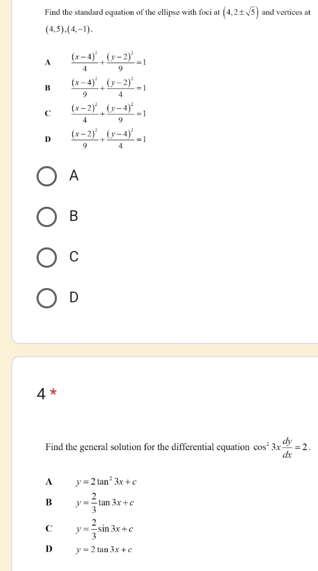 Find the standard equation of the ellipse with foci at (4,2± sqrt(5)) and vertices at
(4,5),(4,-1).
A frac (x-4)^24+frac (y-2)^29=1
B frac (x-4)^29+frac (y-2)^24=1
C frac (x-2)^24+frac (y-4)^29=1
D frac (x-2)^29+frac (y-4)^24=1
A
B
C
D
4*
Find the general solution for the differential equation cos^23x dy/dx =2. 
A y=2tan^23x+c
B y= 2/3 tan 3x+c
C y= 2/3 sin 3x+c
D y=2tan 3x+c