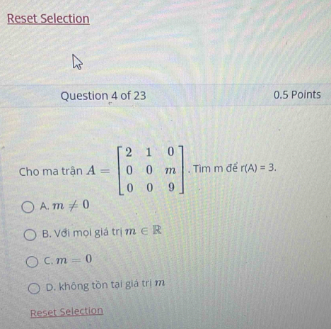 Reset Selection
Question 4 of 23 0.5 Points
Cho ma trận A=beginbmatrix 2&1&0 0&0&m 0&0&9endbmatrix. Tìm m để r(A)=3.
A. m!= 0
B. Với mọi giá trị m∈ R
C. m=0
D. không tồn tại giá trịm
Reset Selection