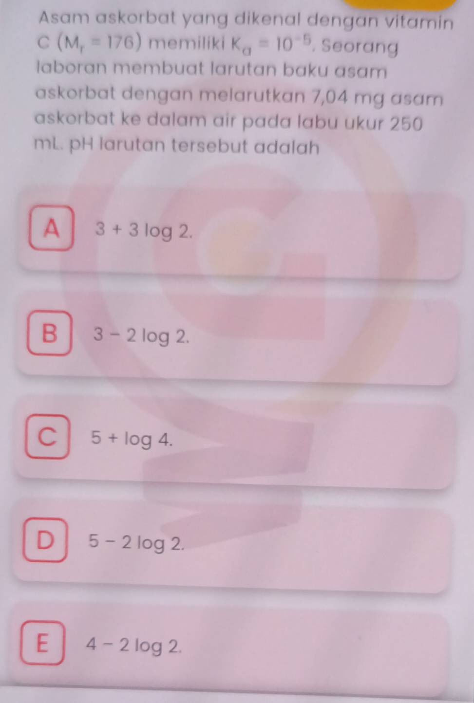 Asam askorbat yang dikenal dengan vitamin
C(M_r=176) memiliki K_a=10^(-5). Seorang
laboran membuat larutan baku asam
askorbat dengan melarutkan 7,04 mg asam
askorbat ke dalam air pada labu ukur 250
mL. pH larutan tersebut adalah
A 3+3log 2.
B 3-2log 2.
C 5+log 4.
D 5-2log 2.
E 4-2log 2.