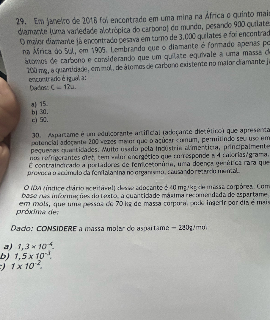 Em janeiro de 2018 foi encontrado em uma mina na África o quinto maio
diamante (uma variedade alotrópica do carbono) do mundo, pesando 900 quilate
O maior diamante já encontrado pesava em torno de 3.000 quilates e foi encontrad
na África do Sul, em 1905. Lembrando que o diamante é formado apenas po
átomos de carbono e considerando que um quilate equivale a uma massa de
200 mg, a quantidade, em mol, de átomos de carbono existente no maior diamante ja
encontrado é igual a:
Dados: C=12u.
a) 15.
b) 30.
c) 50.
30. Aspartame é um edulcorante artificial (adoçante dietético) que apresenta
potencial adoçante 200 vezes maior que o açúcar comum, permitindo seu uso em
pequenas quantidades. Muito usado pela indústria alimentícia, principalmente
nos refrigerantes diet, tem valor energético que corresponde a 4 calorias/grama.
É contraindicado a portadores de fenilcetonúria, uma doença genética rara que
provoca o acúmulo da fenilalanina no organismo, causando retardo mental.
O IDA (índice diário aceitável) desse adoçante é 40 mg/kg de massa corpórea. Com
base nas informações do texto, a quantidade máxima recomendada de aspartame,
em mols, que uma pessoa de 70 kg de massa corporal pode ingerir por dia é mais
próxima de:
Dado: CONSIDERE a massa molar do aspartame =280g/mol
a) 1,3* 10^(-4).
b) 1,5* 10^(-3).
1* 10^(-2).