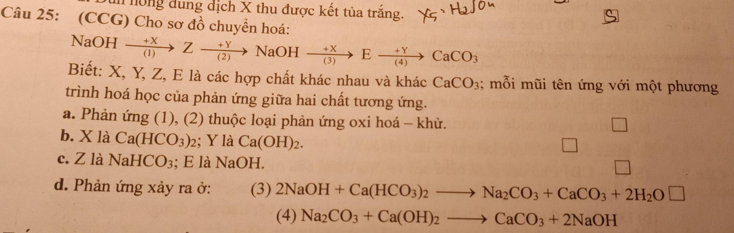 ông dung dịch X thu được kết tủa trắng. 
Câu 25: (CCG) Cho sơ đồ chuyển hoá: 
NaOH xrightarrow +XZxrightarrow +YNaOHxrightarrow +XExrightarrow +YCaCO_3
Biết: X, Y, Z, E là các hợp chất khác nhau và khác CaCO_3; mỗi mũi tên ứng với một phương 
trình hoá học của phản ứng giữa hai chất tương ứng. 
a. Phản ứng (1), (2) thuộc loại phản ứng oxi hoá - khử. 
b. X là Ca(HCO_3)_2; Y là Ca(OH)_2. 
c. Z là NaHCO_3; E là NaOH. 
d. Phản ứng xảy ra ở: (3) 2NaOH+Ca(HCO_3)_2to Na_2CO_3+CaCO_3+2H_2O□
(4) Na_2CO_3+Ca(OH)_2to CaCO_3+2NaOH