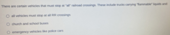 There are certain vehicles that must stop at ''all' railroad crossings. These include trucks carrying "flammable'' liquids and:
all vehicles must stop at all RR crossings
church and school buses
emergency vehicles like police cars