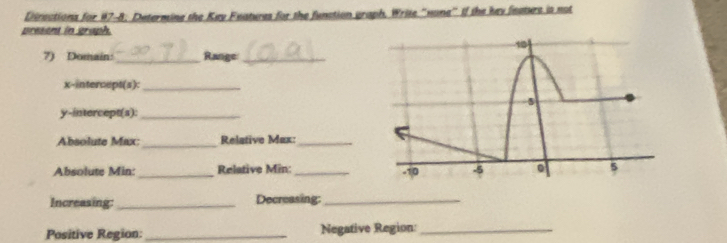 Directions for #7-8. Determine the Key Features for the function graph. Write "none" If the key featurs is not 
present in graph 
7) Domain:_ Range_ 
x-intercept(s):_ 
y-intercept(s):_ 
Absolute Max: _Relative Max:_ 
Absolute Min: _Relative Min: _ 
Increasing:_ Decreasing:_ 
Positive Region:_ Negative Region:_