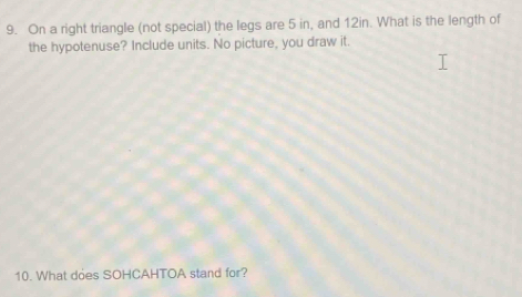 On a right triangle (not special) the legs are 5 in, and 12in. What is the length of 
the hypotenuse? Include units. No picture, you draw it. 
10. What does SOHCAHTOA stand for?