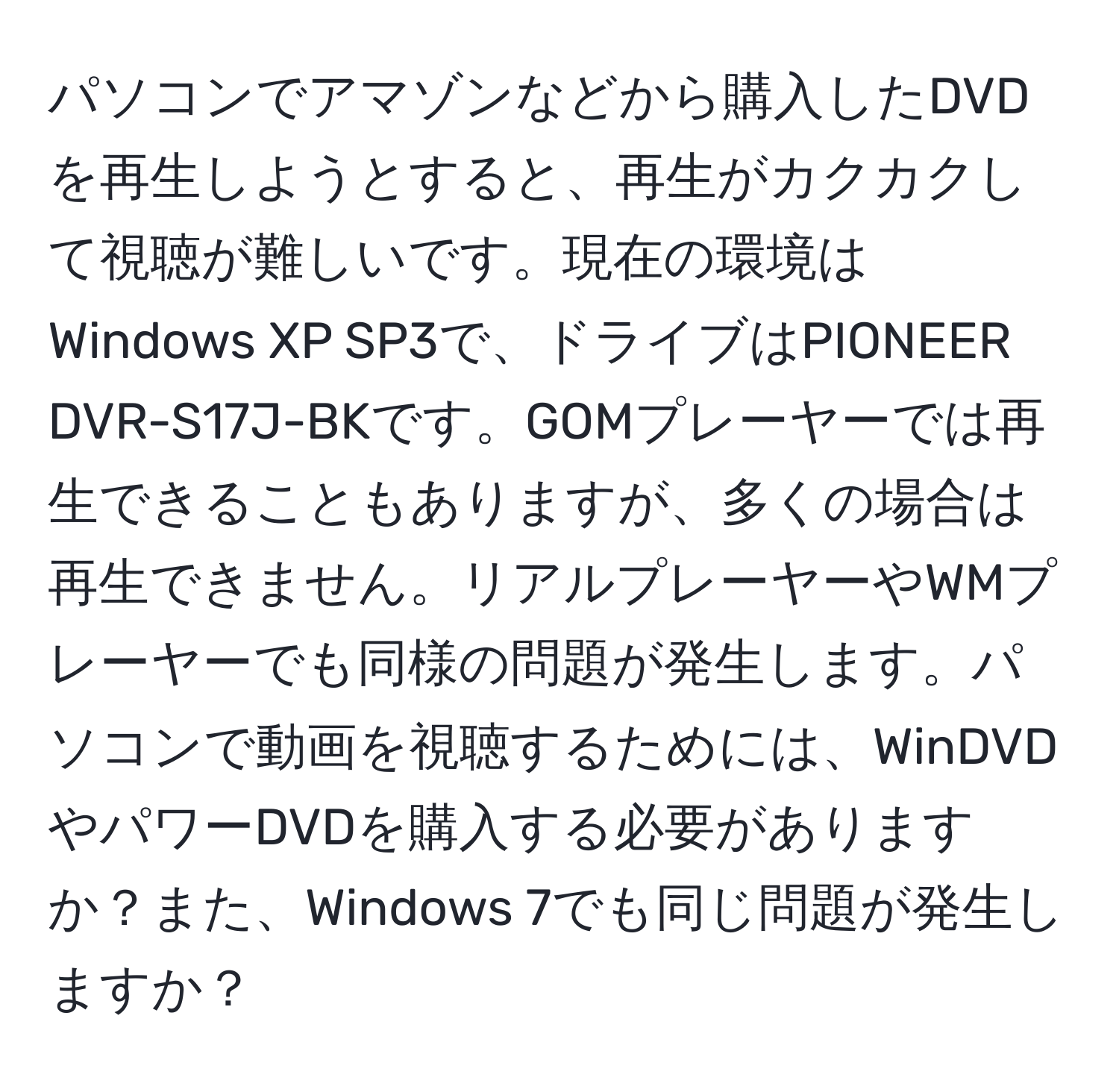 パソコンでアマゾンなどから購入したDVDを再生しようとすると、再生がカクカクして視聴が難しいです。現在の環境はWindows XP SP3で、ドライブはPIONEER DVR-S17J-BKです。GOMプレーヤーでは再生できることもありますが、多くの場合は再生できません。リアルプレーヤーやWMプレーヤーでも同様の問題が発生します。パソコンで動画を視聴するためには、WinDVDやパワーDVDを購入する必要がありますか？また、Windows 7でも同じ問題が発生しますか？