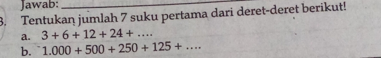 Jawab:_ 
3. Tentukan jumlah 7 suku pertama dari deret-deret berikut! 
a. 3+6+12+24+... 
b. 1.000+500+250+125+...