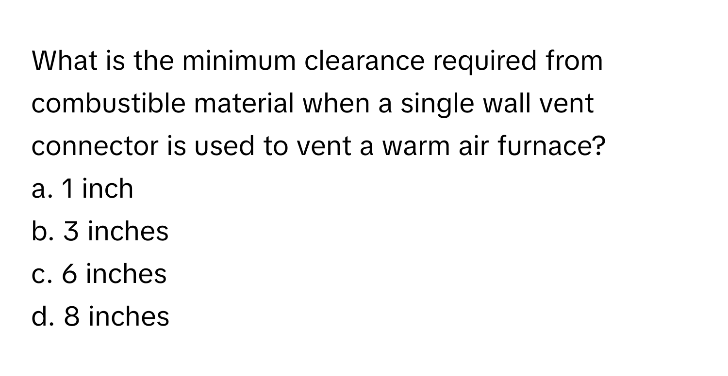 What is the minimum clearance required from combustible material when a single wall vent connector is used to vent a warm air furnace?

a. 1 inch 
b. 3 inches 
c. 6 inches 
d. 8 inches