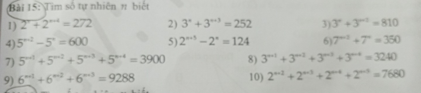 Tìm số tự nhiên # biết 
1) 2^n+2^(n+4)=272 2) 3^n+3^(n+3)=252 3) 3^r+3^(r+2)=810
4) 5^(n+2)-5^n=600 5) 2^(n+5)-2^n=124 6) 7^(n+2)+7^n=350
7) 5^(n+1)+5^(n+2)+5^(n+3)+5^(n+4)=3900 8) 3^(n+1)+3^(n+2)+3^(n+3)+3^(n-4)=3240
9) 6^(n+1)+6^(n+2)+6^(n+3)=9288 10) 2^(n+2)+2^(n+3)+2^(n+4)+2^(n+5)=7680