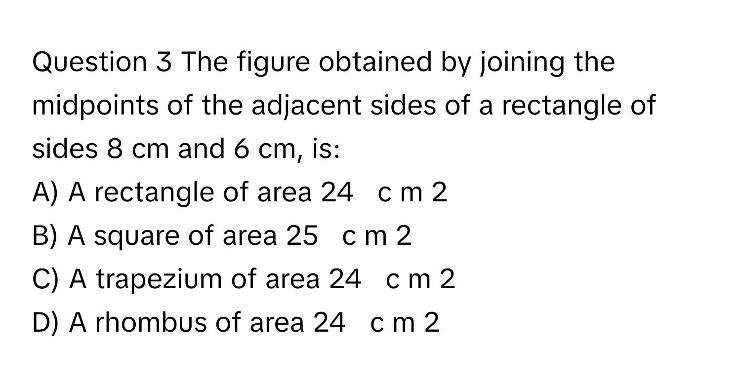 The figure obtained by joining the midpoints of the adjacent sides of a rectangle of sides 8 cm and 6 cm, is: 
A) A rectangle of area 24     c  m   2        
B) A square of area 25     c  m   2        
C) A trapezium of area 24     c  m   2        
D) A rhombus of area 24     c  m   2