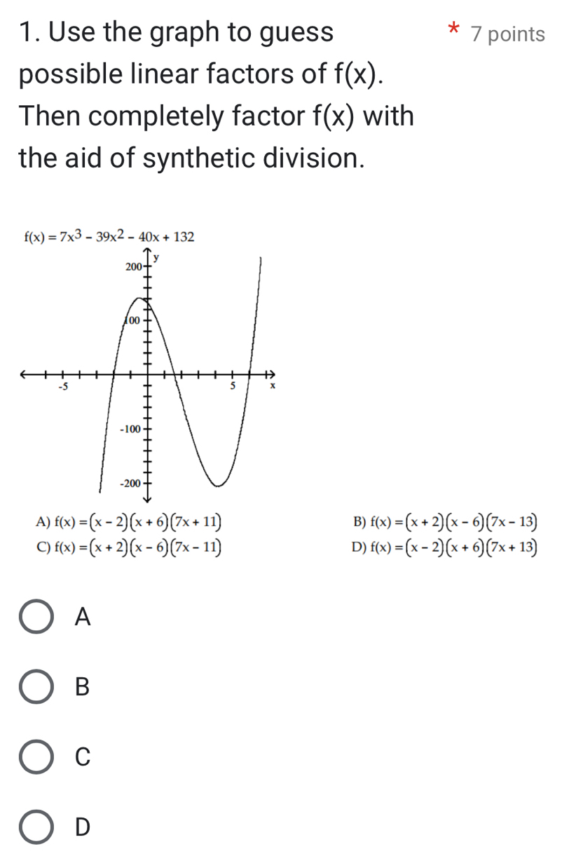 Use the graph to guess 7 points
possible linear factors of f(x). 
Then completely factor f(x) with
the aid of synthetic division.
f(x)=7x^3-39x^2-40x+132
A) f(x)=(x-2)(x+6)(7x+11) f(x)=(x+2)(x-6)(7x-13)
B)
C) f(x)=(x+2)(x-6)(7x-11) D) f(x)=(x-2)(x+6)(7x+13)
A
B
C
D