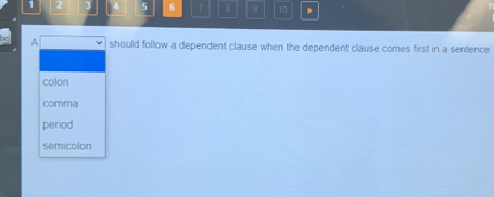 1 2 5 6 7 8 9 10
A should follow a dependent clause when the dependent clause comes first in a sentence.
colon
comma
period
semicolon