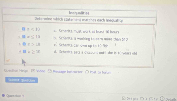 Inequalities
Determine which statement matches each inequality.
x<10</tex> a. Scherita must work at least 10 hours
x≤ 10 b. Scherita is working to earn more than $10
b (-3 x>10 c. Scherita can own up to 10 fish
d θ x≥ 10 d. Scherita gets a discount until she is 10 years old
Question Help: - Video Message instructor D Post to forum
Submit Question
Question 5 B0/4 pts つ 3 $ 19 ① Details