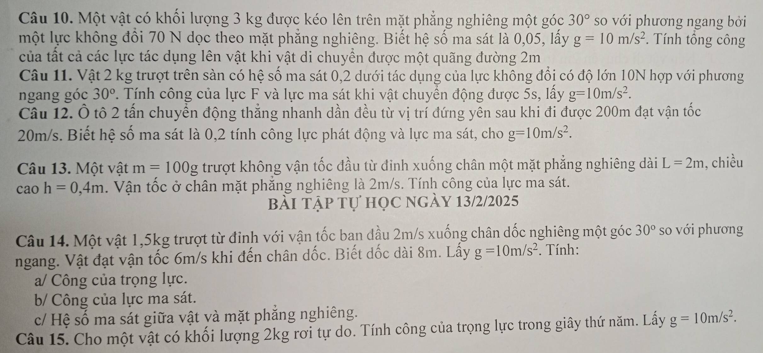 Một vật có khối lượng 3 kg được kéo lên trên mặt phẳng nghiêng một góc 30° so với phương ngang bởi
một lực không đổi 70 N dọc theo mặt phẳng nghiêng. Biết hệ số ma sát là 0,05, lấy g=10m/s^2 *. Tính tổng công
của tất cả các lực tác dụng lên vật khi vật di chuyền được một quãng đường 2m
Câu 11. Vật 2 kg trượt trên sàn có hệ số ma sát 0,2 dưới tác dụng của lực không đổi có độ lớn 10N hợp với phương
ngang góc 30°. Tính công của lực F và lực ma sát khi vật chuyển động được 5s, lấy g=10m/s^2.
Câu 12. Ô tô 2 tấn chuyển động thẳng nhanh dần đều từ vị trí đứng yên sau khi đi được 200m đạt vận tốc
20m/s. Biết hệ số ma sát là 0,2 tính công lực phát động và lực ma sát, cho g=10m/s^2.
Câu 13. Một vật m=100g trượt không vận tốc đầu từ đỉnh xuống chân một mặt phẳng nghiêng dài L=2m , chiều
caoh=0,4m. Vận tốc ở chân mặt phăng nghiêng là 2m/s. Tính công của lực ma sát.
Bài tập tự học ngày 13/2/2025
Câu 14. Một vật 1,5kg trượt từ đỉnh với vận tốc ban đầu 2m/s xuống chân dốc nghiêng một góc 30° so với phương
ngang. Vật đạt vận tốc 6m/s khi đến chân dốc. Biết dốc dài 8m. Lấy g=10m/s^2. Tính:
a/ Công của trọng lực.
b/ Công của lực ma sát.
c/ Hệ số ma sát giữa vật và mặt phẳng nghiêng.
Câu 15. Cho một vật có khối lượng 2kg rơi tự do. Tính công của trọng lực trong giây thứ năm. Lấy g=10m/s^2.