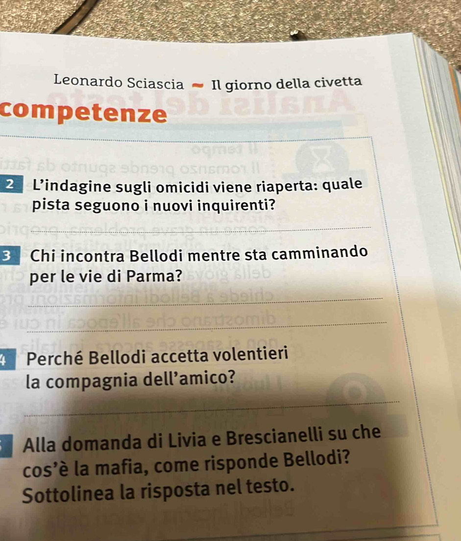 Leonardo Sciascia - Il giorno della civetta 
competenze 
_ 
_ 
2 L’indagine sugli omicidi viene riaperta: quale 
pista seguono i nuovi inquirenti? 
__ 
_ 
3 Chi incontra Bellodi mentre sta camminando 
per le vie di Parma? 
_ 
_ 
Perché Bellodi accetta volentieri 
la compagnia dell’amico? 
_ 
Alla domanda di Livia e Brescianelli su che 
cos’è la mafia, come risponde Bellodi? 
Sottolinea la risposta nel testo. 
_ 
_