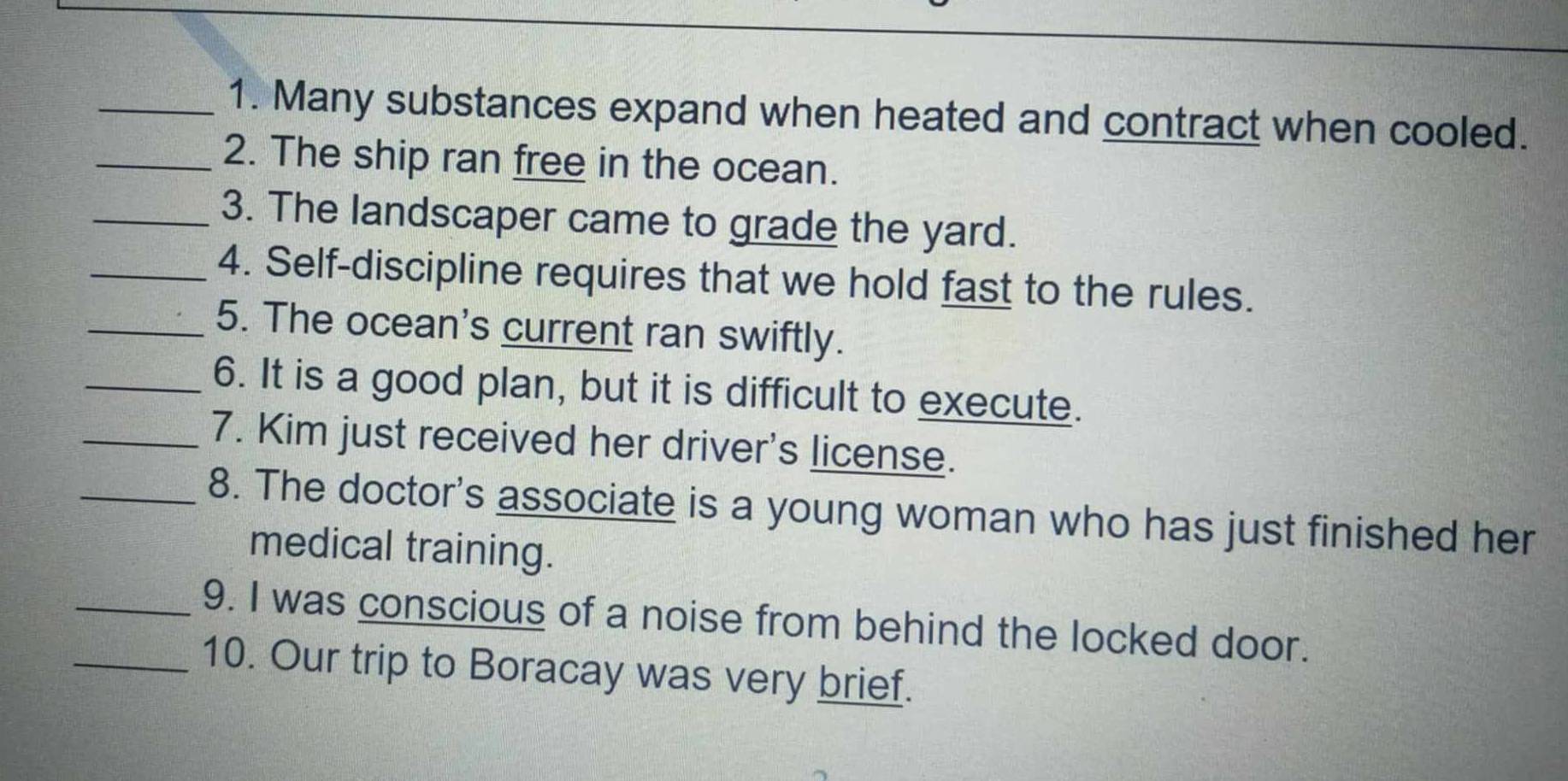 Many substances expand when heated and contract when cooled. 
_2. The ship ran free in the ocean. 
_3. The landscaper came to grade the yard. 
_4. Self-discipline requires that we hold fast to the rules. 
_5. The ocean's current ran swiftly. 
_6. It is a good plan, but it is difficult to execute. 
_7. Kim just received her driver's license. 
_8. The doctor's associate is a young woman who has just finished her 
medical training. 
_9. I was conscious of a noise from behind the locked door. 
10. Our trip to Boracay was very brief.