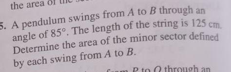 the area of the 
5. A pendulum swings from A to B through an 
angle of 85°. The length of the string is 125 cm. 
Determine the area of the minor sector defined 
by each swing from A to B. 
2 to Othrough an