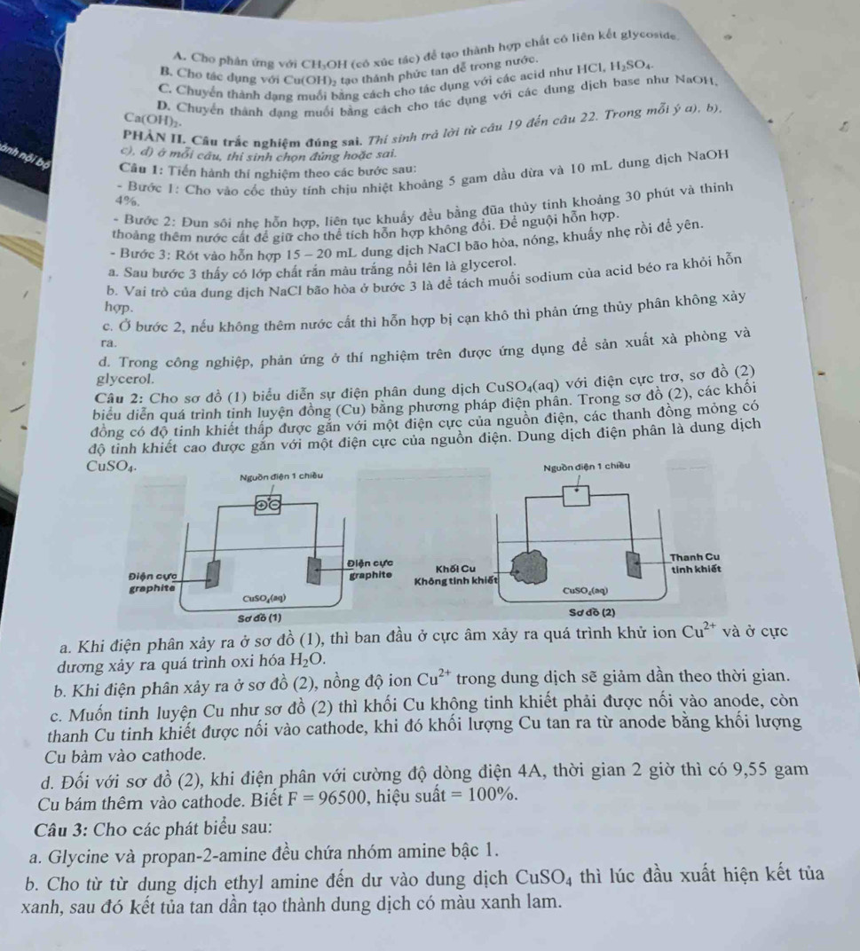 A. Cho phản ứng với CH₃OH (có xúc tác) để tạo thành hợp chất có liên kết glycoside.
B. Cho tác dụng với Cu(OH), tao thánh phức tan đễ trong nước
C. Chuyển thành dang muối bằng cách cho tác dụng với các acid như HCl, H_2SO_4
Ca(OH)_2. D. Chuyển thành dạng muối bằng cách cho tác dụng với các dung dịch base như NaOH,
PHẢN II._Cầu trắc nghiệm đúng sai. Thí sinh trở lời từ câu 19 đến câu 22. Trong mỗi ý a), b)
c), d) ở mỗi câu, thi sinh chọn đứng hoặc sai.
ành nội bộ Câu 1: Tiến hành thí nghiệm theo các bước sau:
- Bước 1: Cho vào cốc thủy tính chịu nhiệt khoảng 5 gam dầu dừa và 10 mL dung dịch NaOH
4%.
- Bước 2: Đun sôi nhẹ hỗn hợp, liên tục khuẩy đều bằng đũa thủy tinh khoảng 30 phút và thinh
thoáng thêm nước cất để giữ cho thể tích hỗn hợp không đổi. Để nguội hỗn hợp.
- Bước 3: Rót vào hỗn hợp 15 - 20 mL dung dịch NaCl bão hòa, nóng, khuấy nhẹ rồi để yên.
a. Sau bước 3 thấy có lớp chất rắn màu trắng nổi lên là glycerol.
b. Vai trò của dung địch NaCl bão hòa ở bước 3 là đề tách muối sodium của acid bệo ra khỏi hỗn
hợp.
c. Ở bước 2, nếu không thêm nước cất thì hỗn hợp bị cạn khô thì phản ứng thủy phân không xảy
ra.
d. Trong công nghiệp, phản ứng ở thí nghiệm trên được ứng dụng để sản xuất xà phòng và
glycerol.
Câu 2: Cho sơ đồ (1) biểu diễn sự điện phân dung dịch CuSO₄(aq) với điện cực trơ, sơ đồ (2)
biểu diễn quá trình tinh luyện đồng (Cu) băng phương pháp điện phân. Trong sơ đồ (2), các khối
đồng có độ tinh khiết thấp được gắn với một điện cực của nguồn điện, các thanh đồng mỏng có
độ tỉnh khiết cao được găn với một điện cực của nguồn điện. Dung dịch điện phân là dung dịch
CuSO₄. 
a. Khi điện phân xảy ra ở sơ đồ (1), thì ban đầu ở cực âm xảy ra quá trình khử ion Cu^(2+) và ở cực
dương xảy ra quá trình oxi hóa H_2O.
b. Khi điện phân xảy ra ở sơ đồ (2), nồng độ ion Cu^(2+) trong dung dịch sẽ giảm dần theo thời gian.
c. Muốn tinh luyện Cu như sơ đồ (2) thì khối Cu khộng tinh khiết phải được nối vào anode, còn
thanh Cu tinh khiết được nối vào cathode, khi đó khối lượng Cu tan ra từ anode bằng khối lượng
Cu bàm vào cathode.
d. Đối với sơ đồ (2), khi điện phân với cường độ dòng điện 4A, thời gian 2 giờ thì có 9,55 gam
Cu bám thêm vào cathode. Biết F=96500 , hiệu suất =100% .
*  Câu 3: Cho các phát biểu sau:
a. Glycine và propan-2-amine đều chứa nhóm amine bậc 1.
b. Cho từ từ dung dịch ethyl amine đến dư vào dung dịch CuSO_4 thì lúc đầu xuất hiện kết tủa
xanh, sau đó kết tủa tan dần tạo thành dung dịch có màu xanh lam.