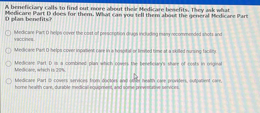 A beneficiary calls to find out more about their Medicare benefits. They ask what
Medicare Part D does for them. What can you tell them about the general Medicare Part
D plan benefits?
Medicare Part D helps cover the cost of prescription drugs including many recommended shots and
vaccines.
Medicare Part D helps cover inpatient care in a hospital or limited time at a skilled nursing facility.
Medicare Part D is a combined plan which covers the beneficiary's share of costs in original
Medicare, which is 20%.
Medicare Part D covers services from doctors and other health care providers, outpatient care,
home health care, durable medical equipment, and some preventative services.