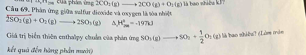 △ _rH_298 của phản ứng 2CO_2(g)to 2CO(g)+O_2(g) là bao nhiêu kJ? 
Câu 69. Phản ứng giữa sulfur dioxide và oxygen là tỏa nhiệt
2SO_2(g)+O_2(g)to 2SO_3(g) △ _rH_(298)^0=-197kJ
Giá trị biến thiên enthalpy chuẩn của phản ứng SO_3(g)to SO_2+ 1/2 O_2(g) là bao nhiêu? (Làm tròn 
kết quả đến hàng phần mười)