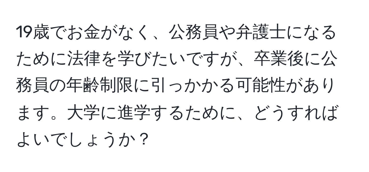 19歳でお金がなく、公務員や弁護士になるために法律を学びたいですが、卒業後に公務員の年齢制限に引っかかる可能性があります。大学に進学するために、どうすればよいでしょうか？