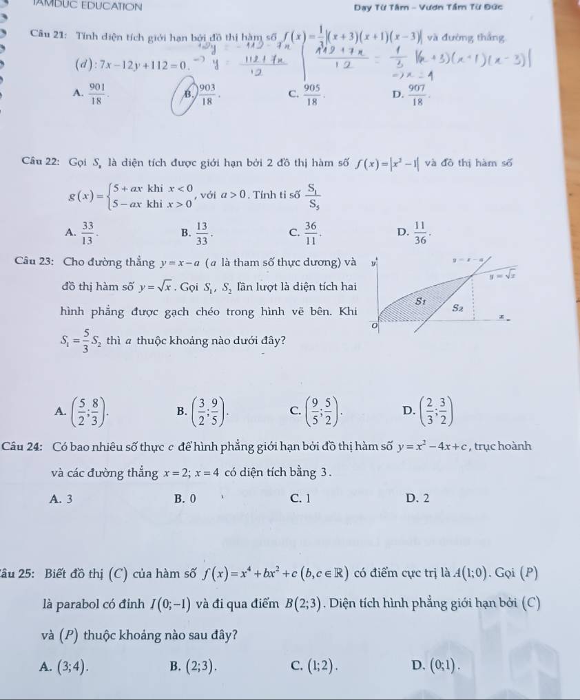 AMDUC EDUCATION  Đạy Từ Tâm - Vươn Tầm Từ Đức
Câu 21: Tính diện tích giới hạn bởi đồ thị hàm số f(x)= 1/3 |(x+3)(x+1)(x-3)| và đường thắng
(d): 7x-12y+112=0.
A.  901/18 .  903/18 . C.  905/18 ·  D.  907/18 .
B.
Câu 22: Gọi S là diện tích được giới hạn bởi 2 đồ thị hàm số f(x)=|x^2-1| và đô thị hàm số
g(x)=beginarrayl 5+axkhix<0 5-axkhix>0endarray. , với a>0 Tính tỉ số frac S_1S_5
A.  33/13 .  13/33 .  36/11 .  11/36 .
B.
C.
D.
Câu 23: Cho đường thẳng y=x-a ( à là tham số thực dương) và
đồ thị hàm số y=sqrt(x). Gọi S_1,S_2 lần lượt là diện tích hai
hình phẳng được gạch chéo trong hình vẽ bên. Kh
S_1= 5/3 S 5 thì 4 thuộc khoảng nào dưới đây?
A. ( 5/2 ; 8/3 ). B. ( 3/2 ; 9/5 ). C. ( 9/5 ; 5/2 ). D. ( 2/3 ; 3/2 )
Câu 24: Có bao nhiêu số thực c để hình phẳng giới hạn bởi đồ thị hàm số y=x^2-4x+c , trục hoành
và các đường thẳng x=2;x=4 có diện tích bằng 3.
A. 3 B. 0 C. 1 D. 2
2ầu 25: Biết đồ thị (C) của hàm số f(x)=x^4+bx^2+c(b,c∈ R) có điểm cực trị là A(1;0). Gọi (P)
là parabol có đỉnh I(0;-1) và đi qua điểm B(2;3). Diện tích hình phẳng giới hạn bởi (C)
và (P) thuộc khoảng nào sau đây?
A. (3;4). B. (2;3). C. (1;2). D. (0;1).