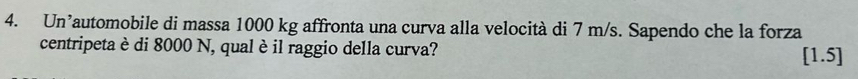 Un’automobile di massa 1000 kg affronta una curva alla velocità di 7 m/s. Sapendo che la forza 
centripeta è di 8000 N, qual è il raggio della curva? [1.5]