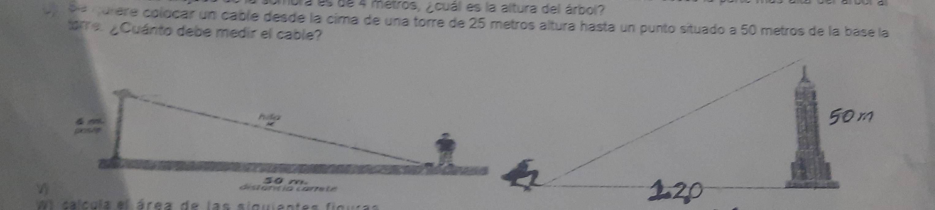 mbra es de 4 metros, ¿cuál es la altura del árbol? 
u ée qurere colocar un cable desde la cima de una torre de 25 metros altura hasta un punto situado a 50 metros de la base la 
torre. ¿Cuánto debe medir el cable? 
d i t a tc ió ca r ta 
el calcula el área de las siguientes figuras