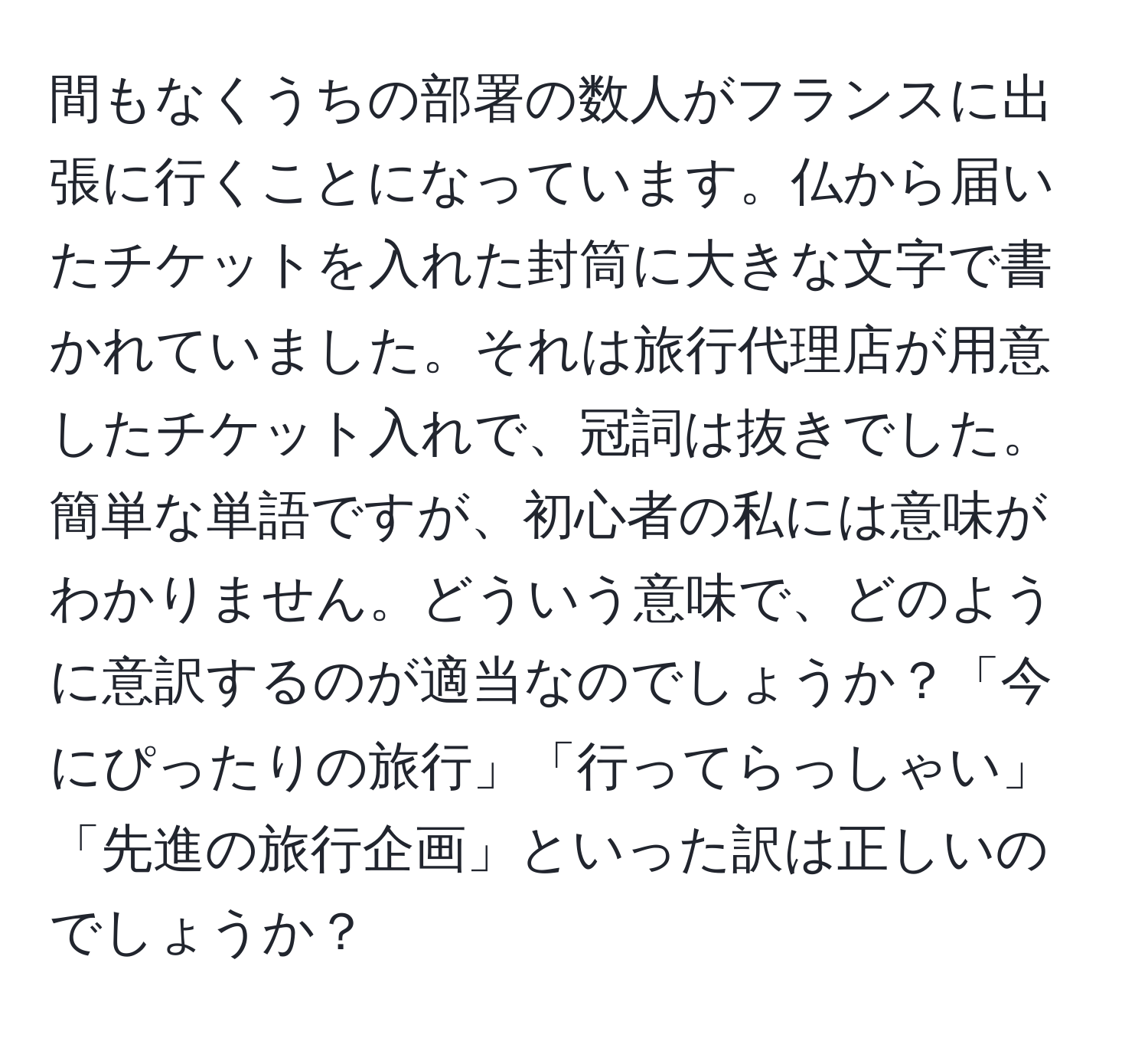 間もなくうちの部署の数人がフランスに出張に行くことになっています。仏から届いたチケットを入れた封筒に大きな文字で書かれていました。それは旅行代理店が用意したチケット入れで、冠詞は抜きでした。簡単な単語ですが、初心者の私には意味がわかりません。どういう意味で、どのように意訳するのが適当なのでしょうか？「今にぴったりの旅行」「行ってらっしゃい」「先進の旅行企画」といった訳は正しいのでしょうか？