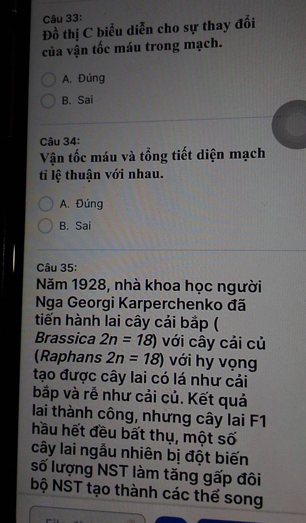 Đồ thị C biểu diễn cho sự thay đổi
của vận tốc máu trong mạch.
A. Đúng
B. Sai
Câu 34:
Vận tốc máu và tổng tiết diện mạch
tỉ lệ thuận với nhau.
A. Đúng
B. Sai
Câu 35:
Năm 1928, nhà khoa học người
Nga Georgi Karperchenko đã
tiến hành lai cây cải bắp (
Brassica 2n=18) với cây cải củ
(Raphans 2n=18) với hy vọng
tạo được cây lai có lá như cải
bắp và rễ như cải củ. Kết quả
lai thành công, những cây lai F1
hầu hết đều bất thụ, một số
cây lai ngẫu nhiên bị đột biến
số lượng NST làm tăng gấp đôi
bộ NST tạo thành các thể song