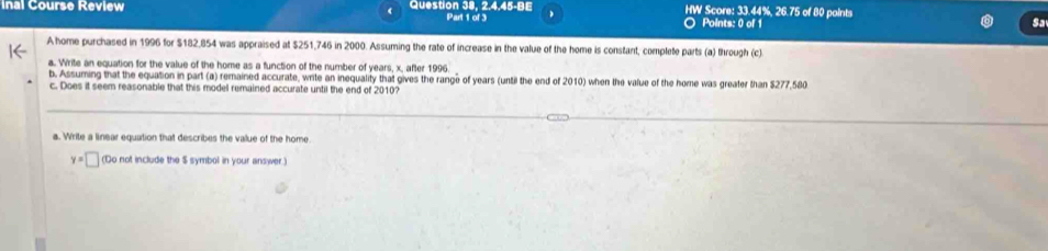 inal Course Review Question 38, 2.4.45-BE Part 1 of 3 ) HW Score: 33.44%, 26.75 of 80 points 
Points: 0 of 1 
Sa 
A home purchased in 1996 for $182,854 was appraised at $251,746 in 2000. Assuming the rate of increase in the value of the home is constant, complete parts (a) through (c) 
a. Write an equation for the value of the home as a function of the number of years, x, after 1996
b. Assuming that the equation in part (a) remained accurate, write an inequality that gives the range of years (until the end of 2010) when the value of the home was greater than $277,580
c. Does it seem reasonable that this model remained accurate until the end of 2010? 
a. Write a linear equation that describes the value of the home.
y=□ (Do not include the $ symbol in your answer.)