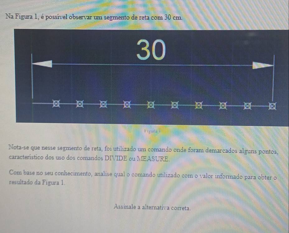 Na Figura 1, é possível observar um segmento de reta com 30 cm
30
E( E( )( E ) 8 ( 8 
Fizu h 
Nota-se que nesse segmento de reta, foi utilizado um comando onde foram demarcados alguns pontos, 
característico dos uso dos comandos DIVIDE ou MEASURE. 
Com base no seu conhecimento, analise qual o comando utilizado com o valor informado para obter o 
resultado da Figura 1. 
Assinale a alternativa correta.