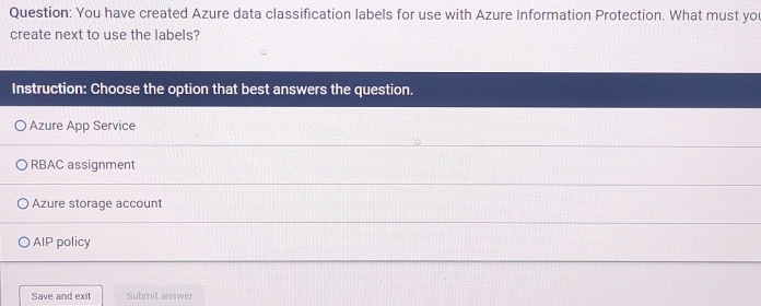 You have created Azure data classification labels for use with Azure Information Protection. What must yo
create next to use the labels?
Instruction: Choose the option that best answers the question.
Azure App Service
RBAC assignment
Azure storage account
AIP policy
Save and exit Submit answer