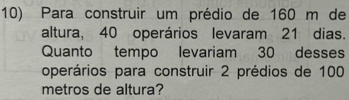 Para construir um prédio de 160 m de 
altura, 40 operários levaram 21 dias. 
Quanto tempo levariam 30 desses 
operários para construir 2 prédios de 100
metros de altura?