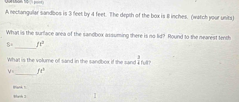 A rectangular sandbos is 3 feet by 4 feet. The depth of the box is 8 inches. (watch your units) 
What is the surface area of the sandbox assuming there is no lid? Round to the nearest tenth 
_
S= ft^2
What is the volume of sand in the sandbox if the sand  3/4  full?
V= _ ft^3
Blank 1: 
Blank 2: