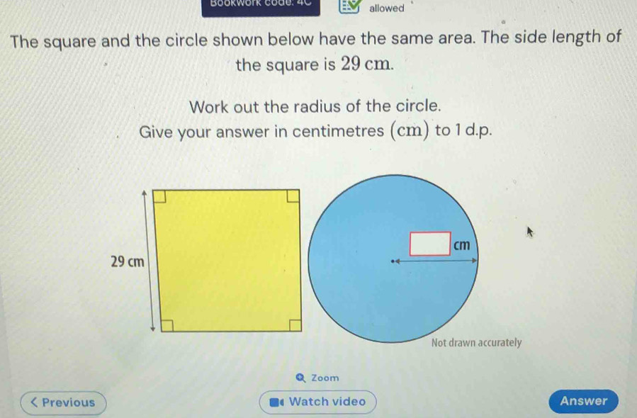 Bookwork code: 4C allowed 
The square and the circle shown below have the same area. The side length of 
the square is 29 cm. 
Work out the radius of the circle. 
Give your answer in centimetres (cm) to 1 d.p. 
curately 
Zoom 
< Previous Watch video Answer