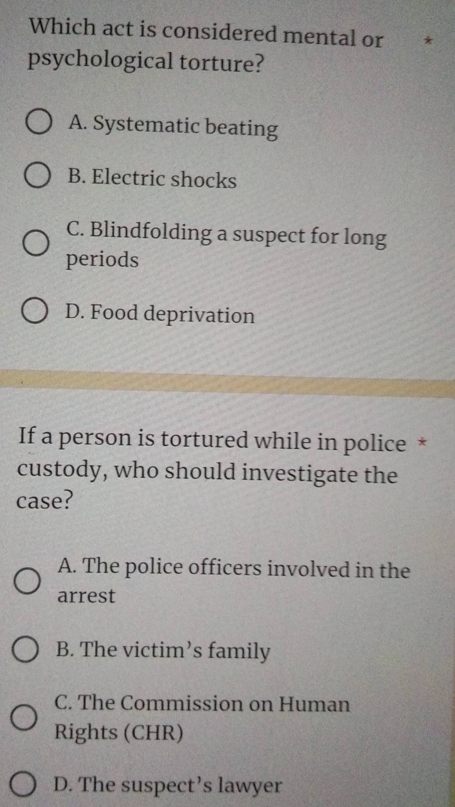 Which act is considered mental or
psychological torture?
A. Systematic beating
B. Electric shocks
C. Blindfolding a suspect for long
periods
D. Food deprivation
If a person is tortured while in police *
custody, who should investigate the
case?
A. The police officers involved in the
arrest
B. The victim’s family
C. The Commission on Human
Rights (CHR)
D. The suspect’s lawyer