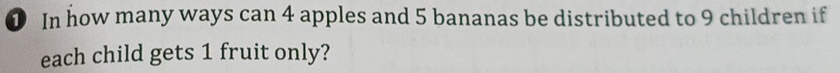 ① In how many ways can 4 apples and 5 bananas be distributed to 9 children if 
each child gets 1 fruit only?