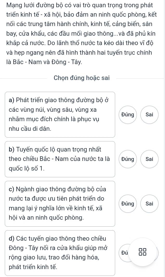 Mạng lưới đường bộ có vai trò quan trọng trong phát 
triển kinh tế - xã hội, bảo đảm an ninh quốc phòng, kết 
nối các trung tâm hành chính, kinh tế, cảng biển, sân 
bay, cửa khẩu, các đầu mối giao thông...và đã phủ kín 
khắp cả nước. Do lãnh thổ nước ta kéo dài theo vĩ độ 
và hẹp ngang nên đã hình thành hai tuyến trục chính 
là Bắc - Nam và Đông - Tây. 
Chọn đúng hoặc sai 
a) Phát triển giao thông đường bộ ở 
các vùng núi, vùng sâu, vùng xa Đúng Sai 
nhằm mục đích chính là phục vụ 
nhu cầu di dân. 
b) Tuyến quốc lộ quan trọng nhất 
theo chiều Bắc - Nam của nước ta là Đúng Sai 
quốc lộ số 1. 
c) Ngành giao thông đường bộ của 
nước ta được ưu tiên phát triển do Đúng Sai 
mang lại ý nghĩa lớn về kinh tế, xã 
hội và an ninh quốc phòng. 
d) Các tuyến giao thông theo chiều 
Đông - Tây nối ra cửa khẩu giúp mở Đú 88
rộng giao lưu, trao đổi hàng hóa, 
phát triển kinh tế.