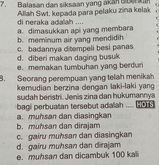 Balasan dan siksaan yang akan diberkan
Allah Swt. kepada para pelaku zina kelak
di neraka adalah ....
a. dimasukkan api yang membara
b. meminum air yang mendidih
c. badannya ditempeli besi panas
d. diberi makan daging busuk
e. memakan tumbuhan yang berduri
8. Seorang perempuan yang telah menikah
kemudian berzina dengan laki-laki yang
sudah beristri. Jenis zina dan hukumannya
bagi perbuatan tersebut adalah .... HOTS
a. muhsan dan diasingkan
b. muhsan dan dirajam
c. gairu muhsan dan diasingkan
d. gairu muhsan dan dirajam
e. muhsan dan dicambuk 100 kali