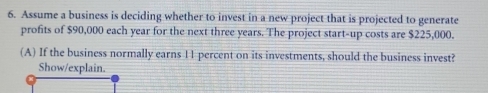 Assume a business is deciding whether to invest in a new project that is projected to generate 
profits of $90,000 each year for the next three years. The project start-up costs are $225,000. 
(A) If the business normally earns 11 percent on its investments, should the business invest? 
Show/explain.