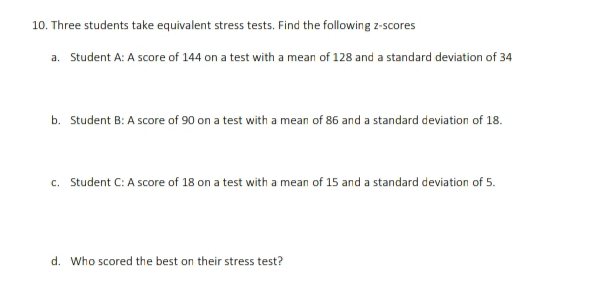 Three students take equivalent stress tests. Find the following z-scores 
a. Student A: A score of 144 on a test with a mean of 128 and a standard deviation of 34
b. Student B: A score of 90 on a test with a mean of 86 and a standard deviation of 18. 
c. Student C: A score of 18 on a test with a mean of 15 and a standard deviation of 5. 
d. Who scored the best on their stress test?