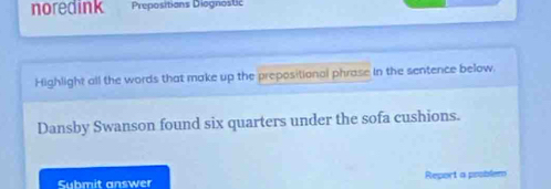 noredink Prepositions Diognostc 
Highlight all the words that make up the prepositional phrase in the sentence below. 
Dansby Swanson found six quarters under the sofa cushions. 
Submit answer Report a problem