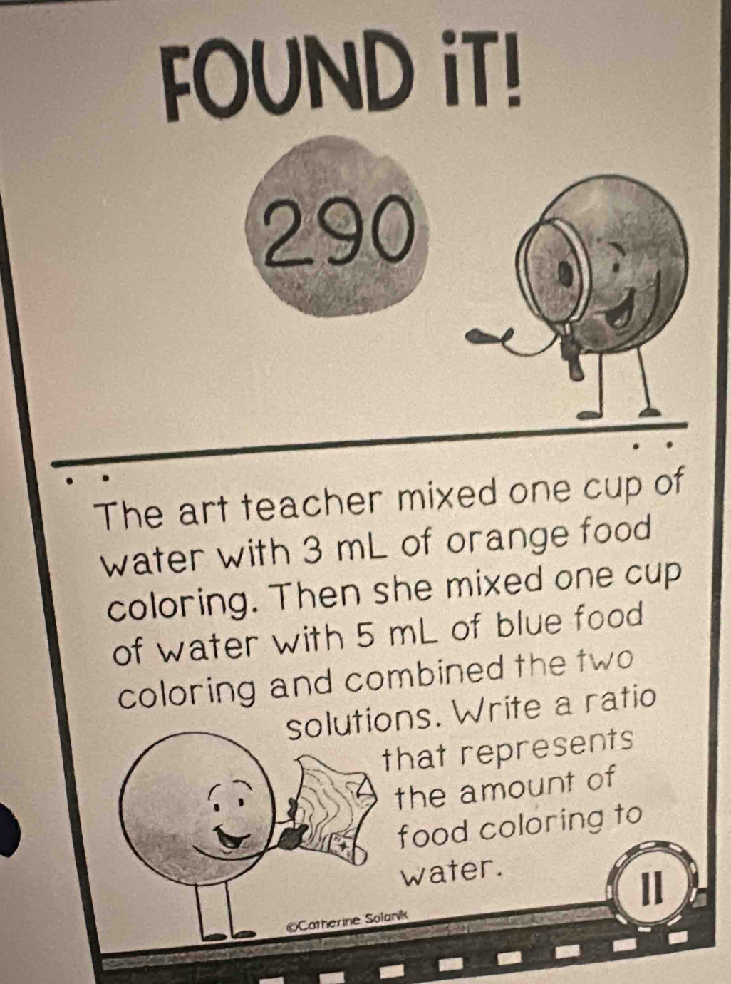 FOUND iT! 
290 
The art teacher mixed one cup of 
water with 3 mL of orange food 
coloring. Then she mixed one cup 
of water with 5 mL of blue food 
coloring and combined the two 
solutions. Write a ratio 
that represents 
the amount of 
food coloring to 
water. 
©Catherine Solanik