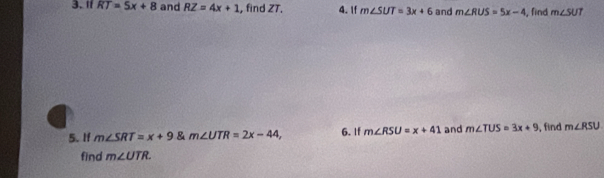 If RT=5x+8 and RZ=4x+1 , find ZT. 4. If m∠ SUT=3x+6 and m∠ RUS=5x-4 , find m∠ SUT
5. If m∠ SRT=x+9 & m∠ UTR=2x-44, 6. If m∠ RSU=x+41 and m∠ TUS=3x+9 , find m∠ RSU
find m∠ UTR.