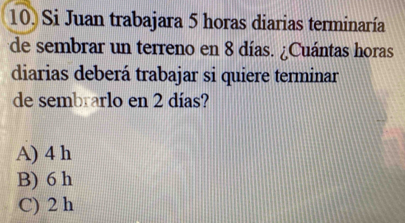 Si Juan trabajara 5 horas diarias terminaría
de sembrar un terreno en 8 días. ¿Cuántas horas
diarias deberá trabajar si quiere terminar
de sembrarlo en 2 días?
A) 4 h
B) 6 h
C) 2 h